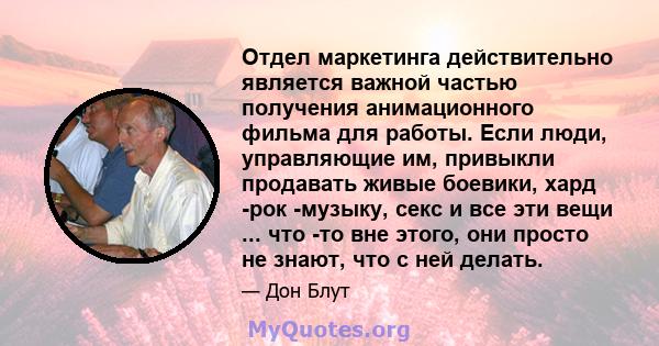 Отдел маркетинга действительно является важной частью получения анимационного фильма для работы. Если люди, управляющие им, привыкли продавать живые боевики, хард -рок -музыку, секс и все эти вещи ... что -то вне этого, 