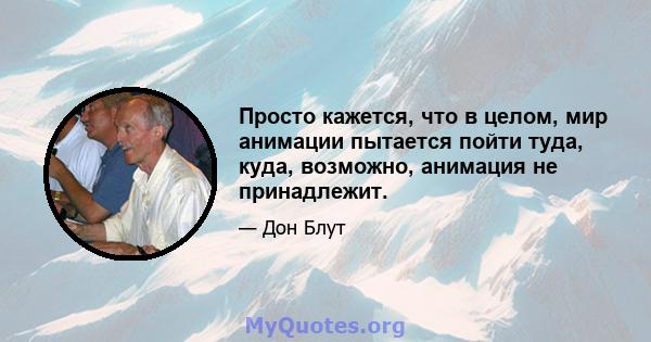 Просто кажется, что в целом, мир анимации пытается пойти туда, куда, возможно, анимация не принадлежит.