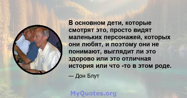 В основном дети, которые смотрят это, просто видят маленьких персонажей, которых они любят, и поэтому они не понимают, выглядит ли это здорово или это отличная история или что -то в этом роде.