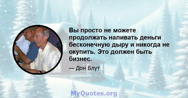 Вы просто не можете продолжать наливать деньги бесконечную дыру и никогда не окупить. Это должен быть бизнес.