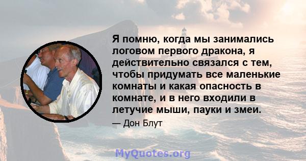 Я помню, когда мы занимались логовом первого дракона, я действительно связался с тем, чтобы придумать все маленькие комнаты и какая опасность в комнате, и в него входили в летучие мыши, пауки и змеи.