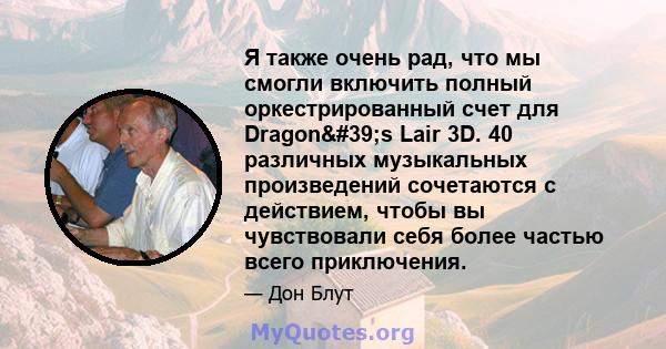 Я также очень рад, что мы смогли включить полный оркестрированный счет для Dragon's Lair 3D. 40 различных музыкальных произведений сочетаются с действием, чтобы вы чувствовали себя более частью всего приключения.