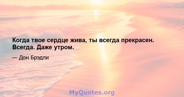 Когда твое сердце жива, ты всегда прекрасен. Всегда. Даже утром.