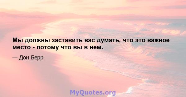 Мы должны заставить вас думать, что это важное место - потому что вы в нем.