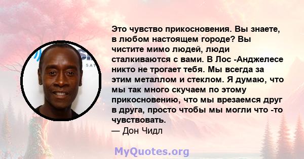 Это чувство прикосновения. Вы знаете, в любом настоящем городе? Вы чистите мимо людей, люди сталкиваются с вами. В Лос -Анджелесе никто не трогает тебя. Мы всегда за этим металлом и стеклом. Я думаю, что мы так много