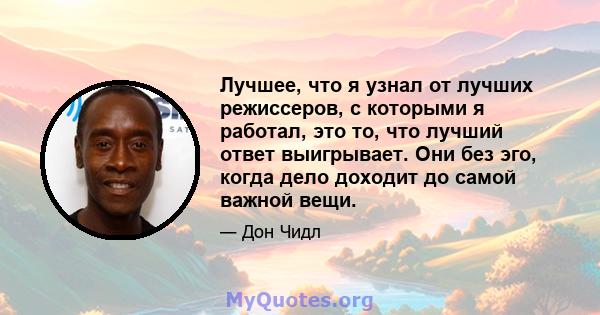 Лучшее, что я узнал от лучших режиссеров, с которыми я работал, это то, что лучший ответ выигрывает. Они без эго, когда дело доходит до самой важной вещи.