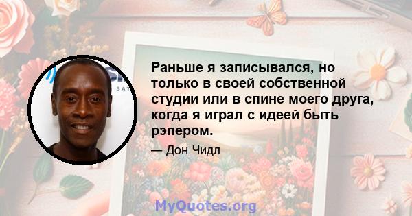 Раньше я записывался, но только в своей собственной студии или в спине моего друга, когда я играл с идеей быть рэпером.