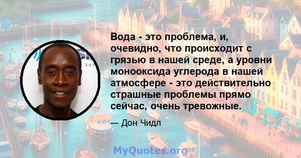 Вода - это проблема, и, очевидно, что происходит с грязью в нашей среде, а уровни монооксида углерода в нашей атмосфере - это действительно страшные проблемы прямо сейчас, очень тревожные.