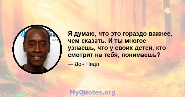 Я думаю, что это гораздо важнее, чем сказать. И ты многое узнаешь, что у своих детей, кто смотрит на тебя, понимаешь?