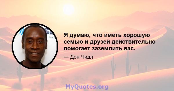 Я думаю, что иметь хорошую семью и друзей действительно помогает заземлить вас.