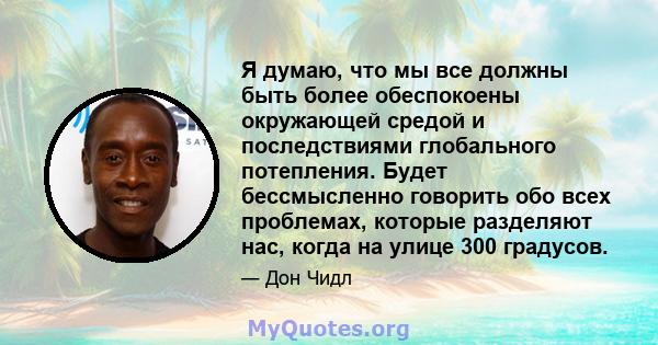 Я думаю, что мы все должны быть более обеспокоены окружающей средой и последствиями глобального потепления. Будет бессмысленно говорить обо всех проблемах, которые разделяют нас, когда на улице 300 градусов.