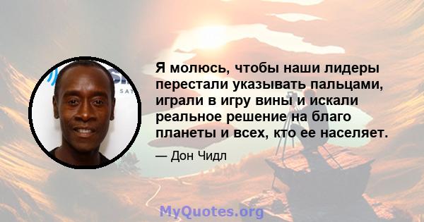 Я молюсь, чтобы наши лидеры перестали указывать пальцами, играли в игру вины и искали реальное решение на благо планеты и всех, кто ее населяет.