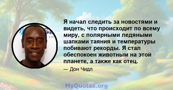 Я начал следить за новостями и видеть, что происходит по всему миру, с полярными ледяными шапками таяния и температуры побивают рекорды. Я стал обеспокоен животным на этой планете, а также как отец.