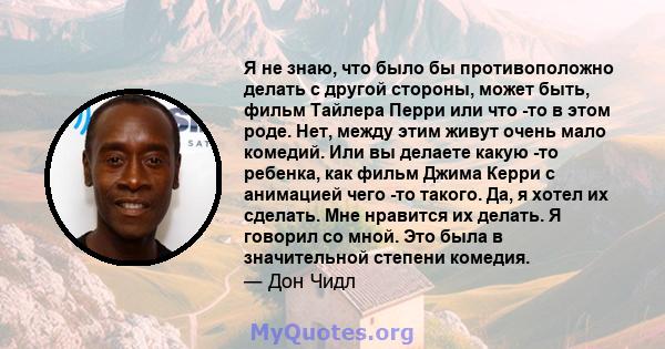 Я не знаю, что было бы противоположно делать с другой стороны, может быть, фильм Тайлера Перри или что -то в этом роде. Нет, между этим живут очень мало комедий. Или вы делаете какую -то ребенка, как фильм Джима Керри с 