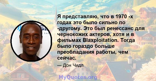 Я представляю, что в 1970 -х годах это было сильно по -другому. Это был ренессанс для чернокожих актеров, хотя и в фильмах Blaxploitation. Тогда было гораздо больше преобладания работы, чем сейчас.