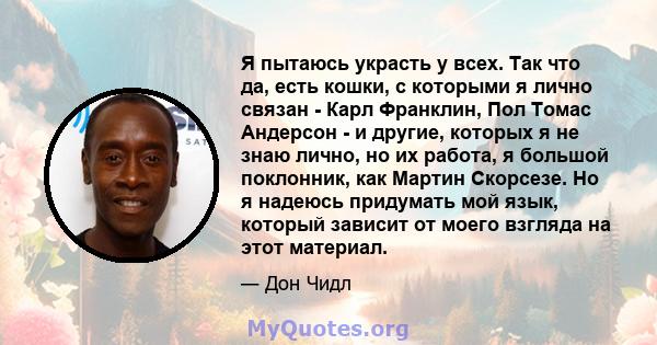 Я пытаюсь украсть у всех. Так что да, есть кошки, с которыми я лично связан - Карл Франклин, Пол Томас Андерсон - и другие, которых я не знаю лично, но их работа, я большой поклонник, как Мартин Скорсезе. Но я надеюсь