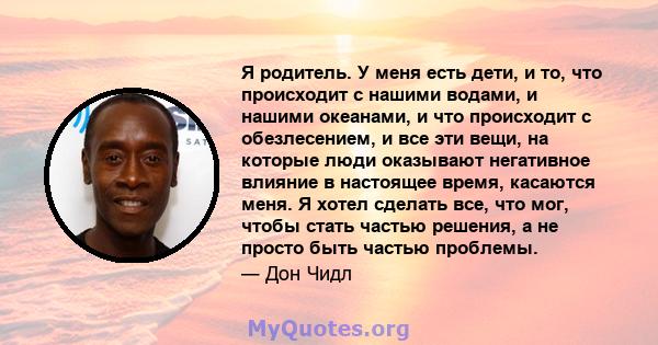 Я родитель. У меня есть дети, и то, что происходит с нашими водами, и нашими океанами, и что происходит с обезлесением, и все эти вещи, на которые люди оказывают негативное влияние в настоящее время, касаются меня. Я