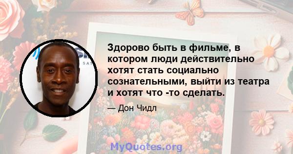 Здорово быть в фильме, в котором люди действительно хотят стать социально сознательными, выйти из театра и хотят что -то сделать.