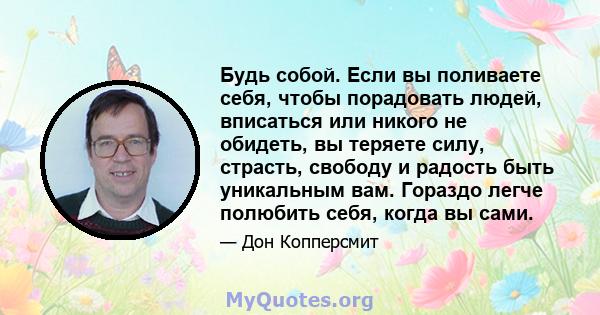 Будь собой. Если вы поливаете себя, чтобы порадовать людей, вписаться или никого не обидеть, вы теряете силу, страсть, свободу и радость быть уникальным вам. Гораздо легче полюбить себя, когда вы сами.