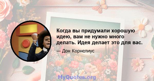 Когда вы придумали хорошую идею, вам не нужно много делать. Идея делает это для вас.