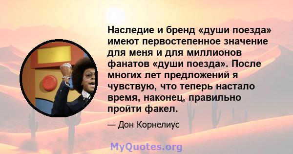 Наследие и бренд «души поезда» имеют первостепенное значение для меня и для миллионов фанатов «души поезда». После многих лет предложений я чувствую, что теперь настало время, наконец, правильно пройти факел.