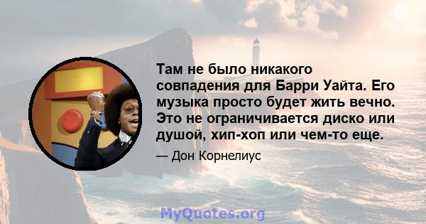 Там не было никакого совпадения для Барри Уайта. Его музыка просто будет жить вечно. Это не ограничивается диско или душой, хип-хоп или чем-то еще.