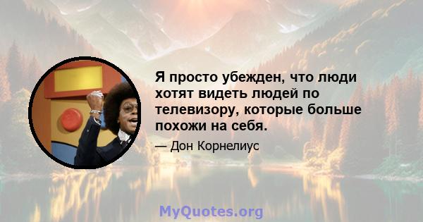 Я просто убежден, что люди хотят видеть людей по телевизору, которые больше похожи на себя.