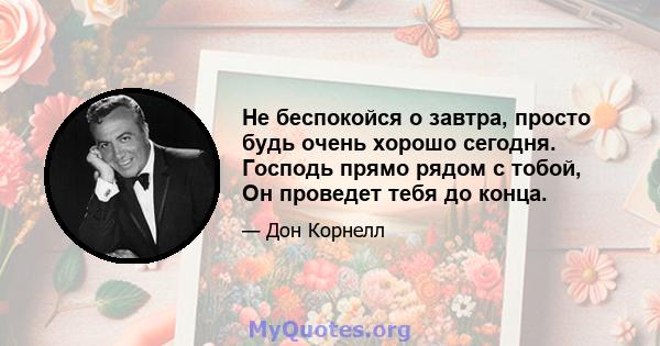 Не беспокойся о завтра, просто будь очень хорошо сегодня. Господь прямо рядом с тобой, Он проведет тебя до конца.