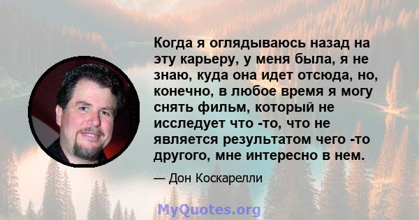 Когда я оглядываюсь назад на эту карьеру, у меня была, я не знаю, куда она идет отсюда, но, конечно, в любое время я могу снять фильм, который не исследует что -то, что не является результатом чего -то другого, мне