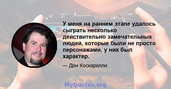 У меня на раннем этапе удалось сыграть несколько действительно замечательных людей, которые были не просто персонажами, у них был характер.