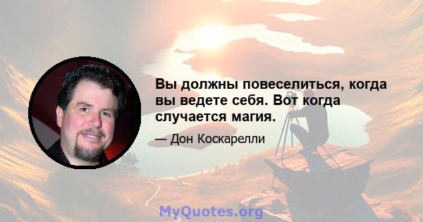 Вы должны повеселиться, когда вы ведете себя. Вот когда случается магия.