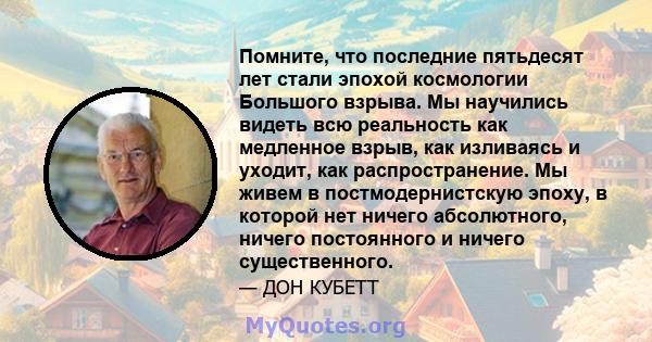 Помните, что последние пятьдесят лет стали эпохой космологии Большого взрыва. Мы научились видеть всю реальность как медленное взрыв, как изливаясь и уходит, как распространение. Мы живем в постмодернистскую эпоху, в