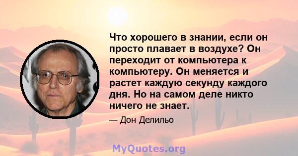 Что хорошего в знании, если он просто плавает в воздухе? Он переходит от компьютера к компьютеру. Он меняется и растет каждую секунду каждого дня. Но на самом деле никто ничего не знает.