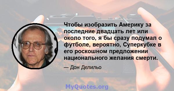 Чтобы изобразить Америку за последние двадцать лет или около того, я бы сразу подумал о футболе, вероятно, Суперкубке в его роскошном предложении национального желания смерти.