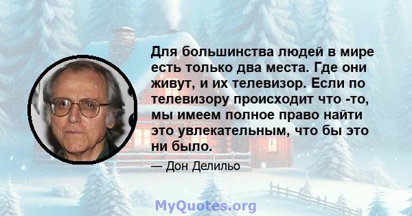 Для большинства людей в мире есть только два места. Где они живут, и их телевизор. Если по телевизору происходит что -то, мы имеем полное право найти это увлекательным, что бы это ни было.