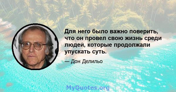 Для него было важно поверить, что он провел свою жизнь среди людей, которые продолжали упускать суть.