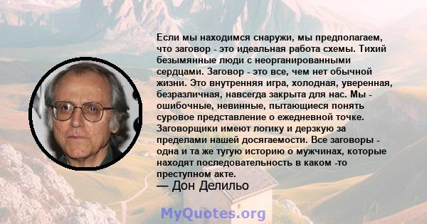 Если мы находимся снаружи, мы предполагаем, что заговор - это идеальная работа схемы. Тихий безымянные люди с неорганированными сердцами. Заговор - это все, чем нет обычной жизни. Это внутренняя игра, холодная,