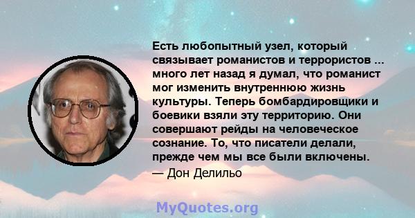 Есть любопытный узел, который связывает романистов и террористов ... много лет назад я думал, что романист мог изменить внутреннюю жизнь культуры. Теперь бомбардировщики и боевики взяли эту территорию. Они совершают