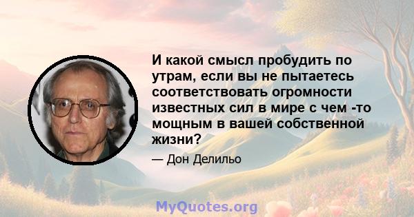 И какой смысл пробудить по утрам, если вы не пытаетесь соответствовать огромности известных сил в мире с чем -то мощным в вашей собственной жизни?