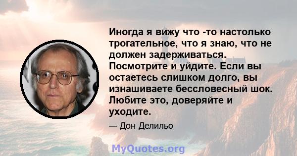 Иногда я вижу что -то настолько трогательное, что я знаю, что не должен задерживаться. Посмотрите и уйдите. Если вы остаетесь слишком долго, вы изнашиваете бессловесный шок. Любите это, доверяйте и уходите.