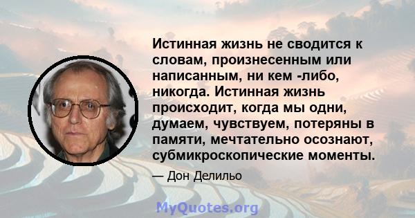 Истинная жизнь не сводится к словам, произнесенным или написанным, ни кем -либо, никогда. Истинная жизнь происходит, когда мы одни, думаем, чувствуем, потеряны в памяти, мечтательно осознают, субмикроскопические моменты.