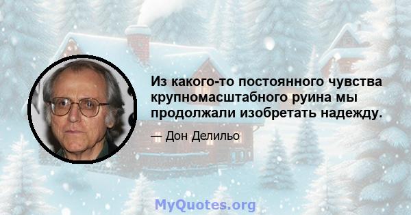 Из какого-то постоянного чувства крупномасштабного руина мы продолжали изобретать надежду.