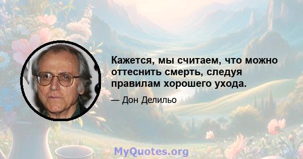 Кажется, мы считаем, что можно оттеснить смерть, следуя правилам хорошего ухода.