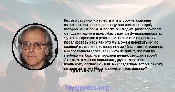 Как это странно. У нас есть эти глубокие ужасные затяжные опасения по поводу нас самих и людей, которых мы любим. И все же мы ходим, разговариваем с людьми, едим и пьем. Нам удается функционировать. Чувства глубокие и