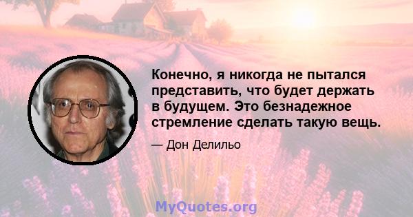 Конечно, я никогда не пытался представить, что будет держать в будущем. Это безнадежное стремление сделать такую ​​вещь.