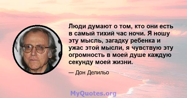 Люди думают о том, кто они есть в самый тихий час ночи. Я ношу эту мысль, загадку ребенка и ужас этой мысли, я чувствую эту огромность в моей душе каждую секунду моей жизни.