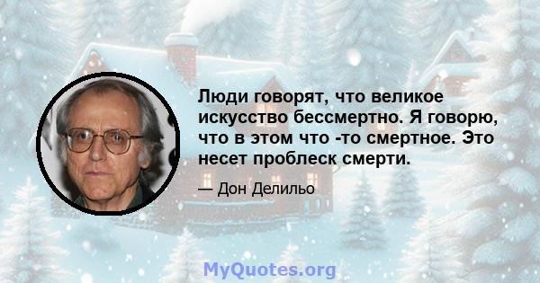 Люди говорят, что великое искусство бессмертно. Я говорю, что в этом что -то смертное. Это несет проблеск смерти.