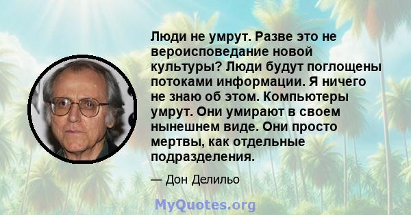 Люди не умрут. Разве это не вероисповедание новой культуры? Люди будут поглощены потоками информации. Я ничего не знаю об этом. Компьютеры умрут. Они умирают в своем нынешнем виде. Они просто мертвы, как отдельные