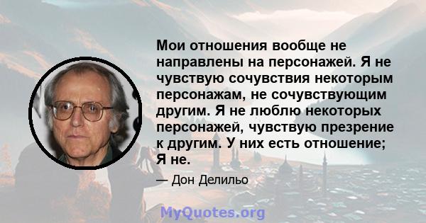 Мои отношения вообще не направлены на персонажей. Я не чувствую сочувствия некоторым персонажам, не сочувствующим другим. Я не люблю некоторых персонажей, чувствую презрение к другим. У них есть отношение; Я не.