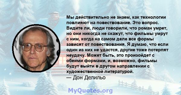 Мы действительно не знаем, как технологии повлияют на повествование. Это вопрос. Видите ли, люди говорили, что роман умрет, но они никогда не скажут, что фильмы умрут с ним, когда на самом деле все формы зависят от